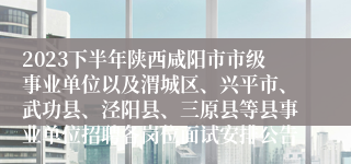 2023下半年陕西咸阳市市级事业单位以及渭城区、兴平市、武功县、泾阳县、三原县等县事业单位招聘各岗位面试安排公告