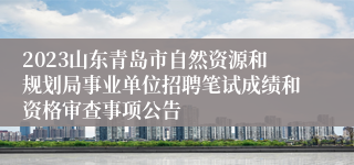 2023山东青岛市自然资源和规划局事业单位招聘笔试成绩和资格审查事项公告