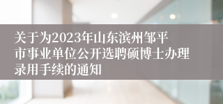 关于为2023年山东滨州邹平市事业单位公开选聘硕博士办理录用手续的通知