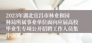 2023年湖北宜昌市林业和园林局所属事业单位面向应届高校毕业生专项公开招聘工作人员集中面试公告
