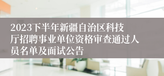 2023下半年新疆自治区科技厅招聘事业单位资格审查通过人员名单及面试公告