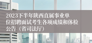 2023下半年陕西直属事业单位招聘面试考生各项成绩和体检公告（省司法厅）