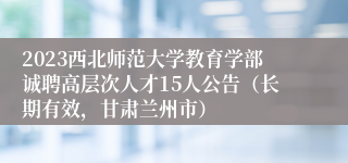 2023西北师范大学教育学部诚聘高层次人才15人公告（长期有效，甘肃兰州市）