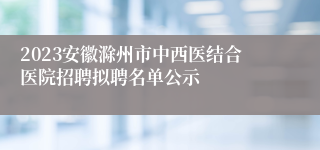 2023安徽滁州市中西医结合医院招聘拟聘名单公示