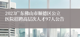 2023广东佛山市顺德区公立医院招聘高层次人才97人公告