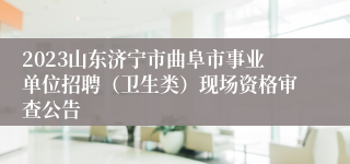 2023山东济宁市曲阜市事业单位招聘（卫生类）现场资格审查公告