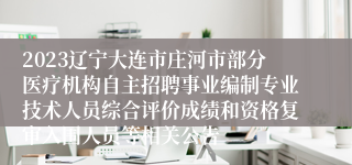 2023辽宁大连市庄河市部分医疗机构自主招聘事业编制专业技术人员综合评价成绩和资格复审入围人员等相关公告