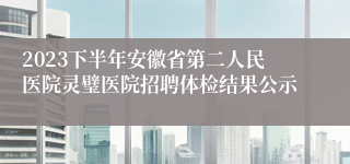 2023下半年安徽省第二人民医院灵璧医院招聘体检结果公示