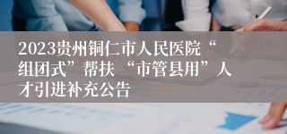 2023贵州铜仁市人民医院“组团式”帮扶 “市管县用”人才引进补充公告