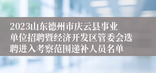 2023山东德州市庆云县事业单位招聘暨经济开发区管委会选聘进入考察范围递补人员名单