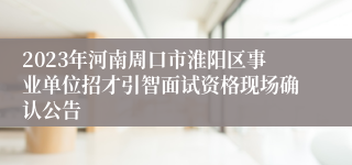 2023年河南周口市淮阳区事业单位招才引智面试资格现场确认公告