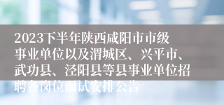 2023下半年陕西咸阳市市级事业单位以及渭城区、兴平市、武功县、泾阳县等县事业单位招聘各岗位面试安排公告