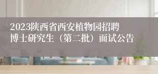 2023陕西省西安植物园招聘博士研究生（第二批）面试公告