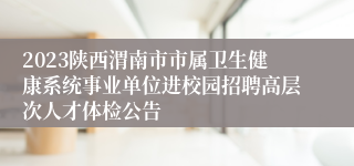 2023陕西渭南市市属卫生健康系统事业单位进校园招聘高层次人才体检公告