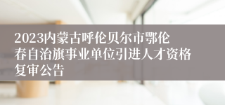 2023内蒙古呼伦贝尔市鄂伦春自治旗事业单位引进人才资格复审公告