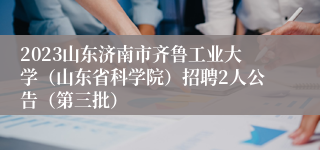 2023山东济南市齐鲁工业大学（山东省科学院）招聘2人公告（第三批）