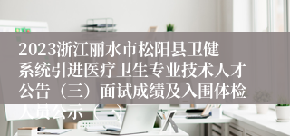 2023浙江丽水市松阳县卫健系统引进医疗卫生专业技术人才公告（三）面试成绩及入围体检人员公示（一）