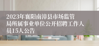 2023年襄阳南漳县市场监管局所属事业单位公开招聘工作人员15人公告