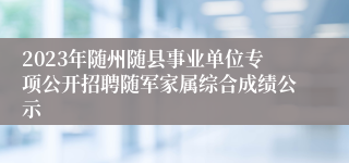 2023年随州随县事业单位专项公开招聘随军家属综合成绩公示