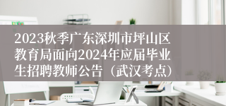 2023秋季广东深圳市坪山区教育局面向2024年应届毕业生招聘教师公告（武汉考点）