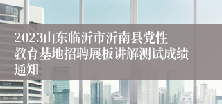 2023山东临沂市沂南县党性教育基地招聘展板讲解测试成绩通知