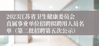 2023江苏省卫生健康委员会直属事业单位招聘拟聘用人员名单（第二批招聘第五次公示）