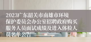 2023广东韶关市南雄市环境保护委员会办公室招聘政府购买服务人员面试成绩及进入体检人员名单公告