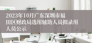 2023年10月广东深圳市福田区财政局选用辅助人员拟录用人员公示