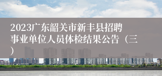 2023广东韶关市新丰县招聘事业单位人员体检结果公告（三）