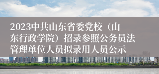 2023中共山东省委党校（山东行政学院）招录参照公务员法管理单位人员拟录用人员公示