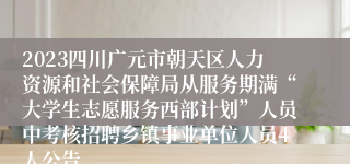 2023四川广元市朝天区人力资源和社会保障局从服务期满“大学生志愿服务西部计划”人员中考核招聘乡镇事业单位人员4人公告