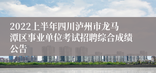 2022上半年四川泸州市龙马潭区事业单位考试招聘综合成绩公告