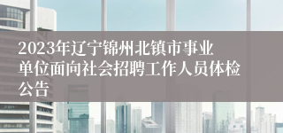 2023年辽宁锦州北镇市事业单位面向社会招聘工作人员体检公告