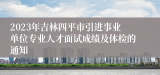 2023年吉林四平市引进事业单位专业人才面试成绩及体检的通知