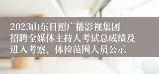 2023山东日照广播影视集团招聘全媒体主持人考试总成绩及进入考察、体检范围人员公示