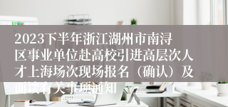 2023下半年浙江湖州市南浔区事业单位赴高校引进高层次人才上海场次现场报名（确认）及面谈有关事项通知