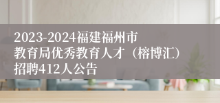 2023-2024福建福州市教育局优秀教育人才（榕博汇）招聘412人公告