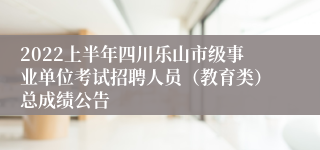 2022上半年四川乐山市级事业单位考试招聘人员（教育类）总成绩公告