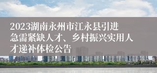 2023湖南永州市江永县引进急需紧缺人才、乡村振兴实用人才递补体检公告