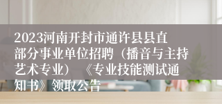 2023河南开封市通许县县直部分事业单位招聘（播音与主持艺术专业） 《专业技能测试通知书》领取公告