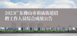 2023广东佛山市祖庙街道招聘工作人员综合成绩公告