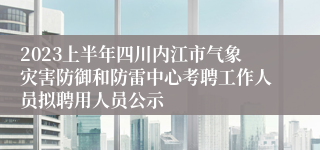 2023上半年四川内江市气象灾害防御和防雷中心考聘工作人员拟聘用人员公示