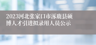 2023河北张家口市涿鹿县硕博人才引进拟录用人员公示