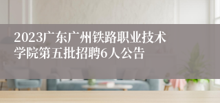 2023广东广州铁路职业技术学院第五批招聘6人公告