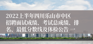 2022上半年四川乐山市中区招聘面试成绩、考试总成绩、排名、最低分数线及体检公告 一