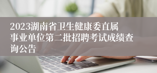 2023湖南省卫生健康委直属事业单位第二批招聘考试成绩查询公告