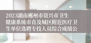 2023湖南郴州市资兴市卫生健康系统市直及城区附近医疗卫生单位选聘专技人员综合成绩公布