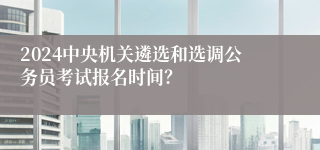 2024中央机关遴选和选调公务员考试报名时间？