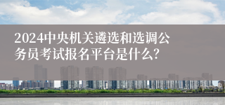 2024中央机关遴选和选调公务员考试报名平台是什么？