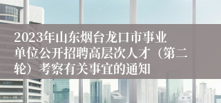 2023年山东烟台龙口市事业单位公开招聘高层次人才（第二轮）考察有关事宜的通知